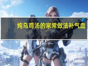 炖乌鸡汤的家常做法补气血（炖乌鸡汤的家常做法）