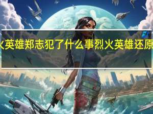 烈火英雄郑志犯了什么事 烈火英雄还原哪个事件