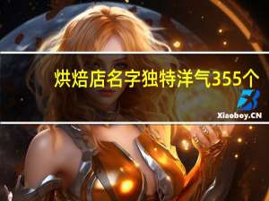 烘焙店名字独特洋气355个，烘焙店必定红火的名字推荐