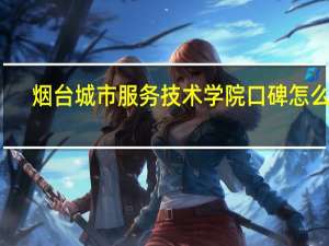 烟台城市服务技术学院口碑怎么样（烟台城市服务技术学院）
