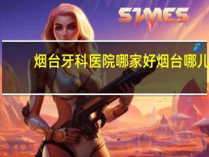 烟台牙科医院哪家好 烟台哪儿洗牙比较好价格如何