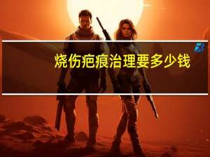 烧伤疤痕治理要多少钱(烧伤疤痕修复大概需要多少钱)