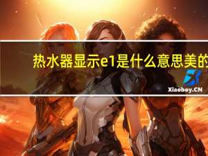 热水器显示e1是什么意思美的（热水器显示e1是什么意思）