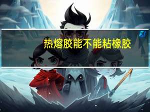 热熔胶能不能粘橡胶（热熔胶什么不能粘）