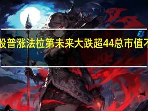 热门中概股普涨 法拉第未来大跌超44%总市值不足3000万美元