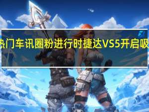 热门车讯圈粉进行时 捷达VS5开启吸粉模式