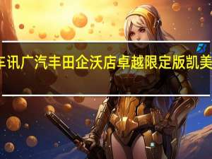 热门车讯广汽丰田企沃店卓越限定版凯美瑞全球首发