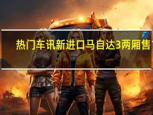 热门车讯新进口马自达3两厢 售14.78-18.88万元