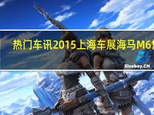 热门车讯2015上海车展海马M6售7.68万元起