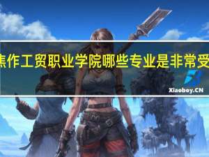 焦作工贸职业学院哪些专业是非常受欢迎的
