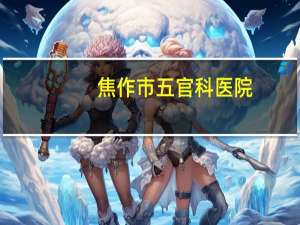 焦作市五官科医院，焦作工人医院五官科位置