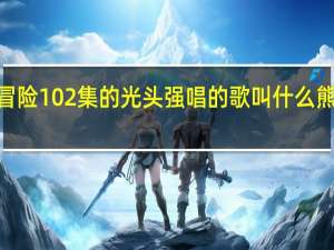 熊出没环球大冒险102集的光头强唱的歌叫什么 熊出没之环球大冒险2