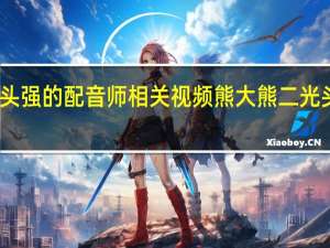 熊大熊二光头强的配音师相关视频 熊大熊二光头强的配音员是谁