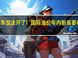 燃油车没法开了！国际油价年内新高 要破100美元：国内油价还要涨