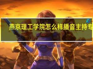 燕京理工学院怎么样播音主持专业