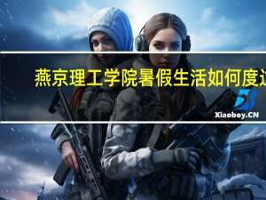 燕京理工学院暑假生活如何度过