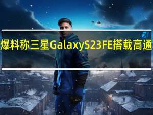 爆料称三星GalaxyS23FE搭载高通骁龙8+芯片
