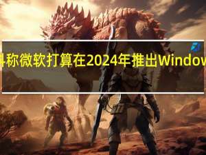 爆料称微软打算在2024年推出Windows12系统