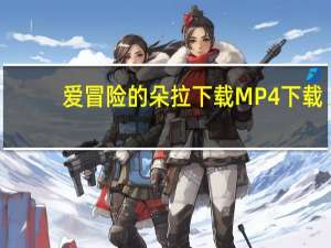 爱冒险的朵拉下载 MP4 下载（爱冒险的朵拉下载）