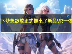 爱奇艺旗下梦想绽放正式推出了新品VR一体机奇遇Dream