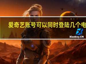 爱奇艺账号可以同时登陆几个电视（爱奇艺账号可以同时登陆几个）