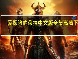 爱探险的朵拉中文版全集高清下载（爱探险的朵拉中文版全集）