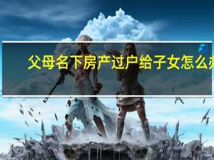 父母名下房产过户给子女怎么办（父母名下房产过户给子女）