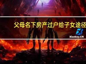 父母名下房产过户给子女途径（父母名下房产过户给子女）