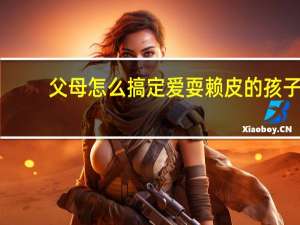 父母怎么搞定爱耍赖皮的孩子？