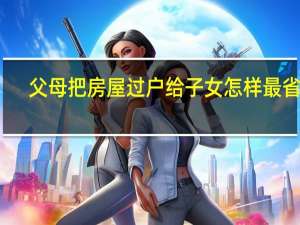 父母把房屋过户给子女怎样最省钱（父母房产过户给子女如何做最省事省钱）