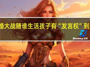 父母离婚大战 随谁生活孩子有“发言权” 到底什么情况嘞