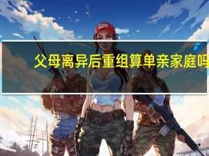 父母离异后重组算单亲家庭吗