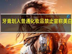 牙膏划入普通化妆品 禁止宣称美白功效