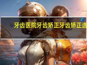 牙齿医院牙齿矫正 牙齿矫正选择医院怎么选