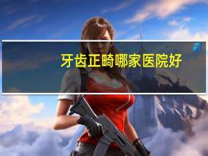 牙齿正畸哪家医院好，牙齿矫正哪里好呢