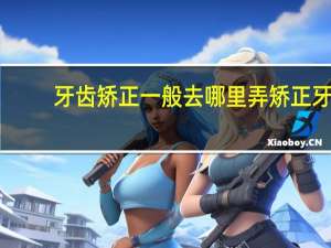 牙齿矫正一般去哪里弄 矫正牙齿应该去哪里求推荐