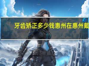 牙齿矫正多少钱惠州 在惠州戴牙套要多少钱惠州的价钱跟博罗一样吗》