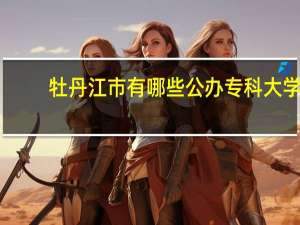 牡丹江市有哪些公办专科大学