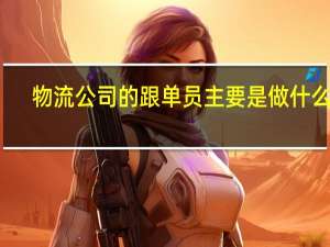 物流公司的跟单员主要是做什么的（请问物流跟单员的工作内容）