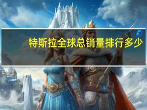 特斯拉全球总销量排行多少