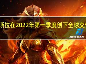 特斯拉在2022年第一季度创下全球交付量记录