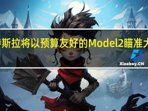 特斯拉将以预算友好的Model 2瞄准大众市场