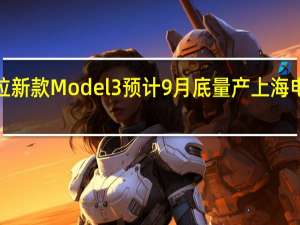 特斯拉新款 Model 3预计9月底量产上海电池1厂重启