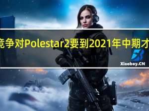 特斯拉的竞争对Polestar2要到2021年中期才会推出CarPlay