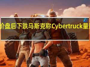 特斯拉股价盘后下跌马斯克称Cybertruck量产面临巨大挑战