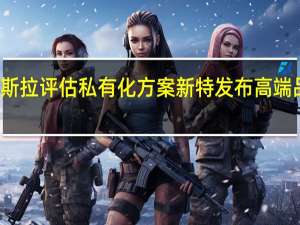 特斯拉评估私有化方案 新特发布高端品牌歌昂