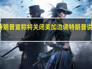 特朗普宣称将关闭美加边境 特朗普说什么了？具体怎么回事？