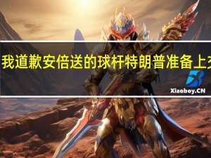 特朗普法院官员哭着向我道歉 安倍送的球杆特朗普准备上交了还涉嫌瞒报100多件赠礼