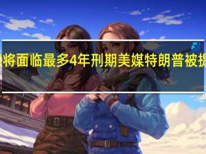 特朗普若定罪将面临最多4年刑期 美媒特朗普被提审当天将发表讲话