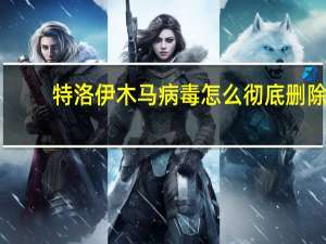 特洛伊木马病毒怎么彻底删除（特洛伊木马）